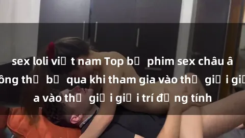sex loli việt nam Top bộ phim sex châu âu nổi tiếng không thể bỏ qua khi tham gia vào thế giới giải trí đồng tính