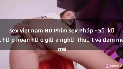 sex viet nam HD Phim sex Pháp - Sự kết hợp hoàn hảo giữa nghệ thuật và đam mê