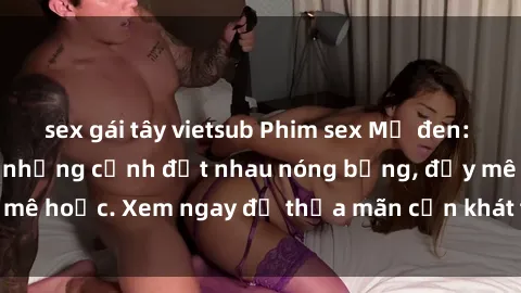 sex gái tây vietsub Phim sex Mỹ đen: phút mãnh liệt với những cảnh địt nhau nóng bỏng, đầy mê hoặc. Xem ngay để thỏa mãn cơn khát tình dục của bạn!