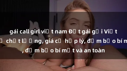 gái call girl việt nam Đặt gái gọi Việt Nam: Dịch vụ chất lượng, giá cả hợp lý, đảm bảo bí mật và an toàn