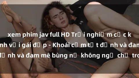 xem phim jav full HD Trải nghiệm cực kỳ thú vị khi làm tình với gái đẹp - Khoái cảm tột đỉnh và đam mê bùng nổ không ngờ chỉ trong một đêm!