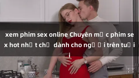 xem phim sex online Chuyên mục phim sex hot nhất chỉ dành cho người trên tuổi