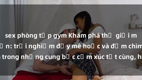 sex phòng tập gym Khám phá thế giới mới với sex người lớn: trải nghiệm đầy mê hoặc và đắm chìm trong những cung bậc cảm xúc tột cùng, hứng khởi và cuốn hút.