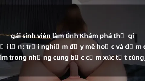 gái sinh viên làm tình Khám phá thế giới mới với sex người lớn: trải nghiệm đầy mê hoặc và đắm chìm trong những cung bậc cảm xúc tột cùng, hứng khởi và cuốn hút.