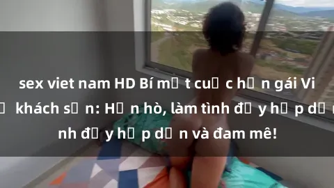 sex viet nam HD Bí mật cuộc hẹn gái Việt lần đầu ở khách sạn: Hẹn hò, làm tình đầy hấp dẫn và đam mê!