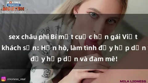 sex châu phi Bí mật cuộc hẹn gái Việt lần đầu ở khách sạn: Hẹn hò, làm tình đầy hấp dẫn và đam mê!
