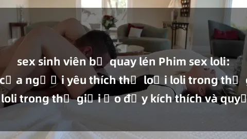 sex sinh viên bị quay lén Phim sex loli: thỏa mãn đam mê của người yêu thích thể loại loli trong thế giới ảo đầy kích thích và quyến rũ.