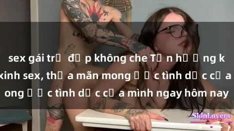 sex gái trẻ đẹp không che Tận hưởng khoái cảm với gái xinh sex, thỏa mãn mong ước tình dục của mình ngay hôm nay