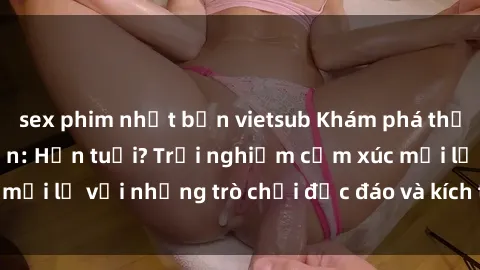 sex phim nhật bản vietsub Khám phá thế giới sex trực tuyến: Hơn tuổi? Trải nghiệm cảm xúc mới lạ với những trò chơi độc đáo và kích thích người lớn