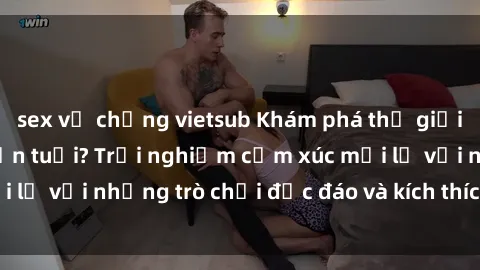 sex vợ chồng vietsub Khám phá thế giới sex trực tuyến: Hơn tuổi? Trải nghiệm cảm xúc mới lạ với những trò chơi độc đáo và kích thích người lớn