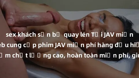 sex khách sạn bị quay lén Tải JAV miễn phí: Các trang web cung cấp phim JAV miễn phí hàng đầu hiện nay. Các tác phẩm chất lượng cao, hoàn toàn miễn phí, giúp bạn thỏa mãn niềm đam mê mà không tốn kém.