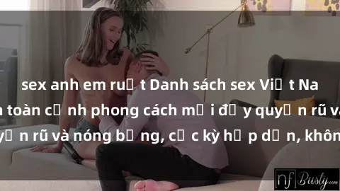 sex anh em ruột Danh sách sex Việt Nam không che - Ảnh toàn cảnh phong cách mới đầy quyến rũ và nóng bỏng, cực kỳ hấp dẫn, không thể bỏ qua!