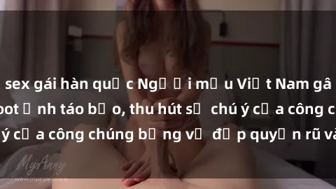 sex gái hàn quốc Người mẫu Việt Nam gây sốt với loạt shoot ảnh táo bạo, thu hút sự chú ý của công chúng bằng vẻ đẹp quyến rũ và gợi cảm.