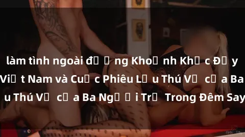 làm tình ngoài đường Khoảnh Khắc Đầy Kịch Tính: Sex  Việt Nam và Cuộc Phiêu Lưu Thú Vị của Ba Người Trẻ Trong Đêm Say Đắm