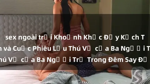 sex ngoài trời Khoảnh Khắc Đầy Kịch Tính: Sex  Việt Nam và Cuộc Phiêu Lưu Thú Vị của Ba Người Trẻ Trong Đêm Say Đắm