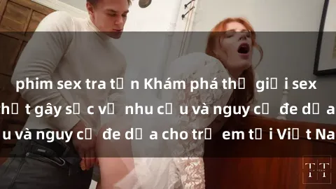 phim sex tra tấn Khám phá thế giới sex loli Việt Nam: Sự thật gây sốc về nhu cầu và nguy cơ đe dọa cho trẻ em tại Việt Nam