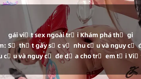 gái việt sex ngoài trời Khám phá thế giới sex loli Việt Nam: Sự thật gây sốc về nhu cầu và nguy cơ đe dọa cho trẻ em tại Việt Nam