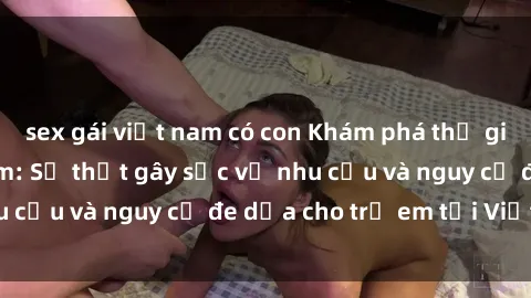 sex gái việt nam có con Khám phá thế giới sex loli Việt Nam: Sự thật gây sốc về nhu cầu và nguy cơ đe dọa cho trẻ em tại Việt Nam