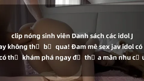 clip nóng sinh viên Danh sách các idol JAV hot nhất hiện nay không thể bỏ qua! Đam mê sex jav idol có thể khám phá ngay để thỏa mãn nhu cầu giải trí của mình!